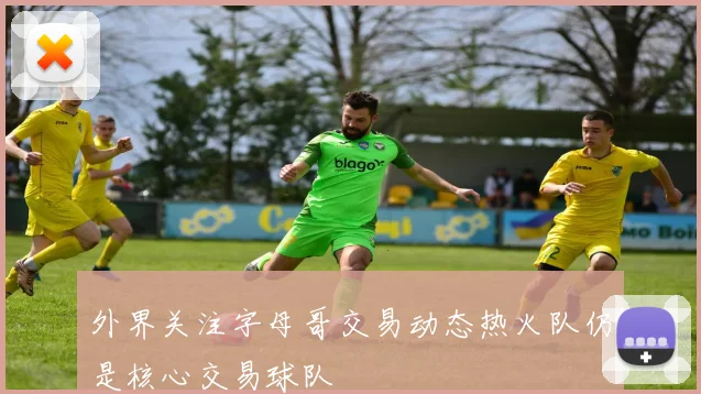 外界关注字母哥交易动态热火队仍是核心交易球队