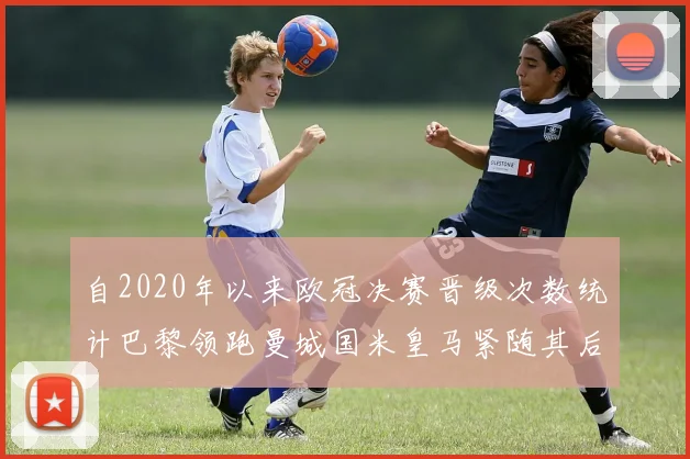 自2020年以来欧冠决赛晋级次数统计巴黎领跑曼城国米皇马紧随其后