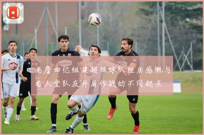 老詹回忆组建超级球队经历感慨与名人堂队友并肩作战的不同起点