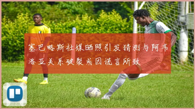 塞巴略斯社媒晒照引发猜测与阿韦洛亚关系破裂或因谎言所致