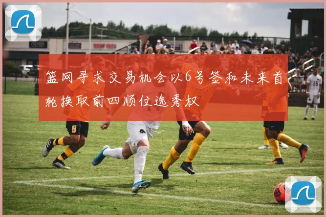 篮网寻求交易机会以6号签和未来首轮换取前四顺位选秀权