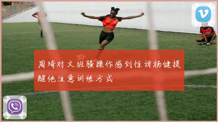 周琦对文班骚操作感到惊讶杨健提醒他注意训练方式