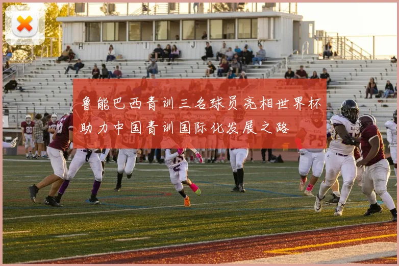 鲁能巴西青训三名球员亮相世界杯助力中国青训国际化发展之路