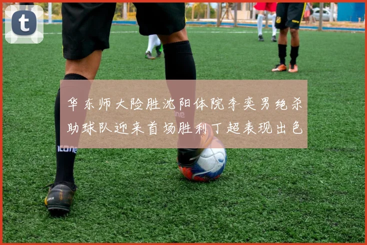 华东师大险胜沈阳体院李奕男绝杀助球队迎来首场胜利丁超表现出色贡献21分5断