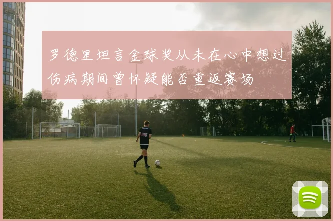 罗德里坦言金球奖从未在心中想过伤病期间曾怀疑能否重返赛场